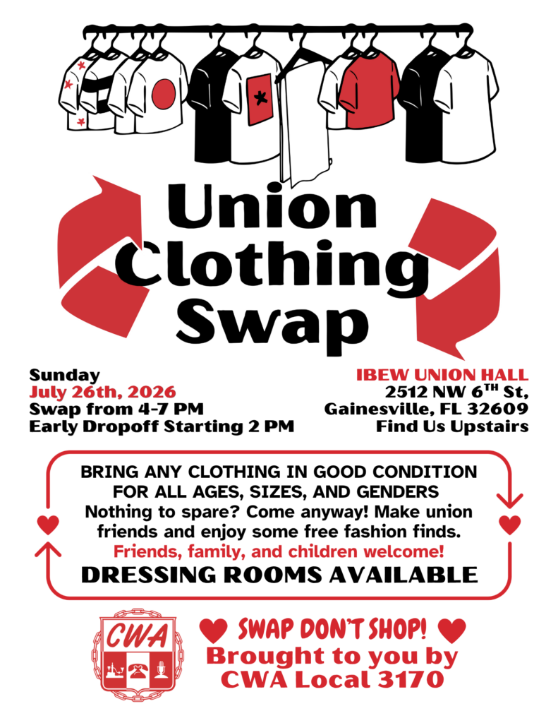 Image is a flyer advertising the "Union Clothing Swap" on Sunday July 26th, 2026 from 4-7 PM. At the IBEW Union hall, 2512 NW 6th St Gainesville FL 32609.
Early dropoff starting 2 PM. Find us upstairs.
Additional details: Bring any clothing in good condition for all ages, sizes, and genders.
Nothing to spare? Come anyway! Make union friends and enjoy some free fashion finds. Friends, family, and children welcome! Dressing rooms available.
Swap don't shop! Brought to you by CWA Local 3170.
Image is in black and white with red details. At the top of the flyer is a graphic of clothes hanging up. At the very bottom is the CWA logo (a shield with CWA emblazoned on it and stylized depictions of a telegraph machine, rotary phone, and microphone, surrounded by a circle of chain links).