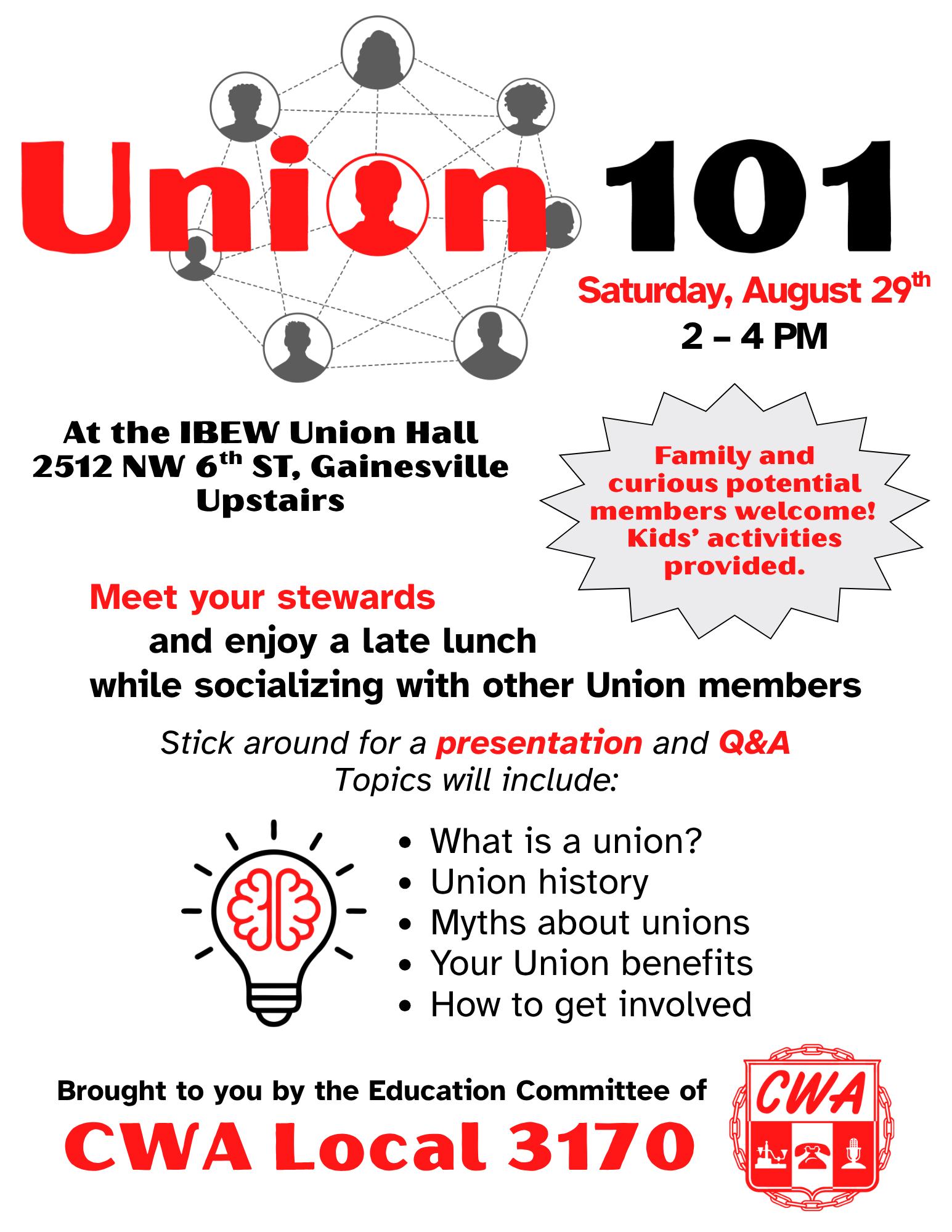 Handbill design for "Union 101" event. 
Saturday August 29th, 2-4 PM, at the IBEW Union Hall 2512 NW 6th St, Gainesville
Upstairs
Meet your stewards and enjoy a late lunch while socializing with other Union members. 
Family and curious potential members welcome. Kids' activities provided. 
Stick around for a presentation and q&a
Topics will include:
- what is a union?
- union history
- myths about unions
- your union benefits
- how to get involved

Brought to you by the Education Committee of CWA Local 3170.

CWA emblem (telegraph, rotary phone, and microphone on a shield and encircled with chain links) is displayed on the bottom right.
The flyer is stylized with text in red and black on a white background. There are a couple decorative images: one of a network of people in profile that's worked in to be the "o" in union. By the list of topics there is a shining light bulb with a cartoonish brain powering it.